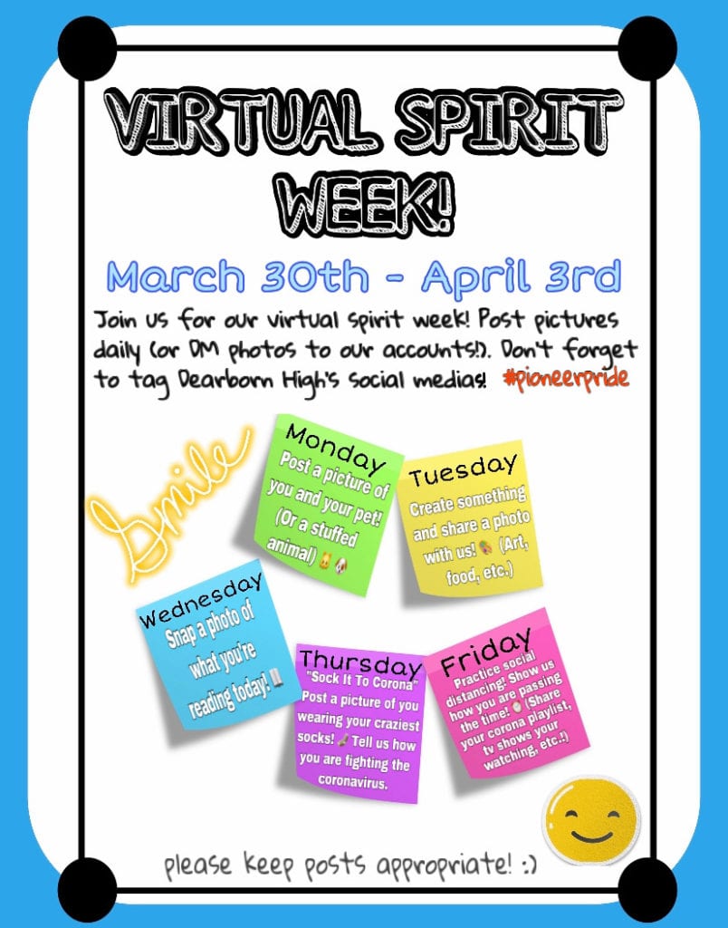 Virtual Spirit Week. Post to Dearborn High social Media and use #pioneerpride. Monday -picture of you and your pet. Tuesday- Create something and share a photo of it. Wednesday- a photo of what you're reading. Thursday- Crazy socks Day- take a photo. Friday- Share how you are passing the time social distancing- playlists, activities, tv shows, etc.