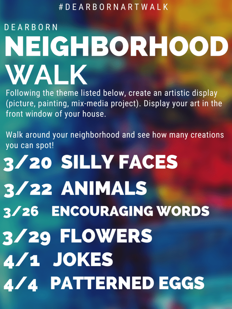 Dearborn Neighborhood Walk. Following the theme listed below, create an artistic display (picture, painting, mix-media project). Display your art in the front window of your house. Walk around your neighborhood and see how many creations you can spot! 
themes:
3/20 Silly faces, 3/22 animals, 3/26 encouraging words, 3/29 flowers, 4/1 jokes, 4/4 patterned eggs